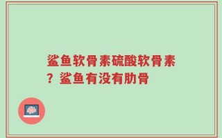 鲨鱼软骨素硫酸软骨素？鲨鱼有没有肋骨