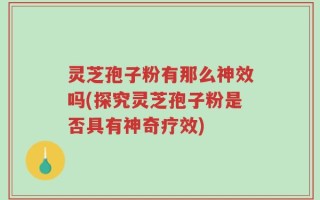 灵芝孢子粉有那么神效吗(探究灵芝孢子粉是否具有神奇疗效)