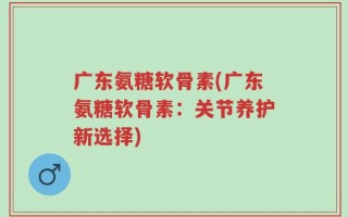 广东氨糖软骨素(广东氨糖软骨素：关节养护新选择)