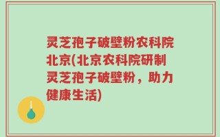 灵芝孢子破壁粉农科院北京(北京农科院研制灵芝孢子破壁粉，助力健康生活)