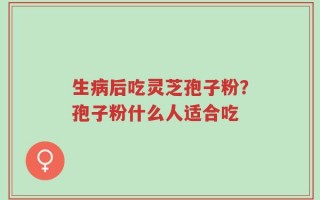 生病后吃灵芝孢子粉？孢子粉什么人适合吃
