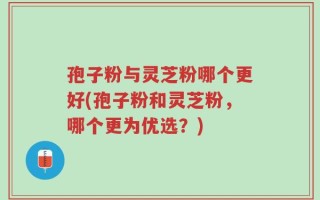 孢子粉与灵芝粉哪个更好(孢子粉和灵芝粉，哪个更为优选？)