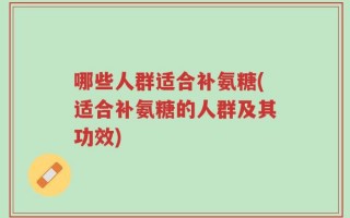 哪些人群适合补氨糖(适合补氨糖的人群及其功效)