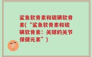 鲨鱼软骨素和硫磺软骨素(“鲨鱼软骨素和硫磺软骨素：关键的关节保健元素”)