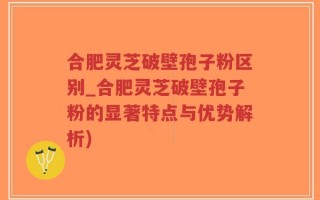 合肥灵芝破壁孢子粉区别_合肥灵芝破壁孢子粉的显著特点与优势解析)
