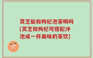 灵芝能和枸杞泡茶喝吗(灵芝和枸杞可搭配冲泡成一杯美味的茶饮)
