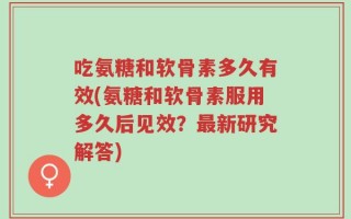 吃氨糖和软骨素多久有效(氨糖和软骨素服用多久后见效？最新研究解答)