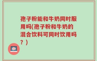 孢子粉能和牛奶同时服用吗(孢子粉和牛奶的混合饮料可同时饮用吗？)
