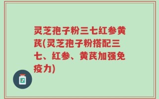 灵芝孢子粉三七红参黄芪(灵芝孢子粉搭配三七、红参、黄芪加强免疫力)