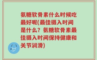 氨糖软骨素什么时候吃最好呢(最佳摄入时间是什么？氨糖软骨素最佳摄入时间保持健康和关节润滑)