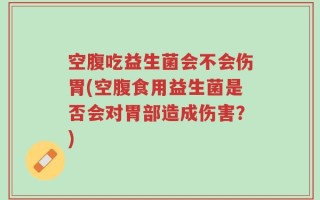 空腹吃益生菌会不会伤胃(空腹食用益生菌是否会对胃部造成伤害？)