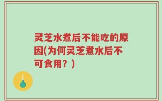 灵芝水煮后不能吃的原因(为何灵芝煮水后不可食用？)