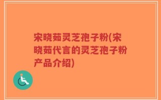 宋晓茹灵芝孢子粉(宋晓茹代言的灵芝孢子粉产品介绍)