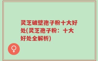 灵芝破壁孢子粉十大好处(灵芝孢子粉：十大好处全解析)