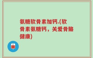 氨糖软骨素加钙.(软骨素氨糖钙，关爱骨骼健康)