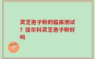 灵芝孢子粉的临床测试？佳尔科灵芝孢子粉好吗