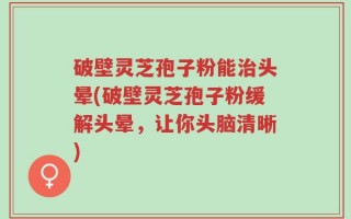 破壁灵芝孢子粉能治头晕(破壁灵芝孢子粉缓解头晕，让你头脑清晰)