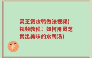 灵芝煲水鸭做法视频(视频教程：如何用灵芝煲出美味的水鸭汤)