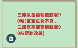 三康氨基葡萄糖胶囊90粒(宝宝进食不良，三康氨基葡萄糖胶囊90粒帮助改善)