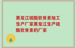 黑龙江硫酸软骨素加工生产厂家黑龙江生产硫酸软骨素的厂家