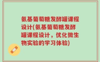 氨基葡萄糖发酵罐课程设计(氨基葡萄糖发酵罐课程设计，优化微生物实验的学习体验)