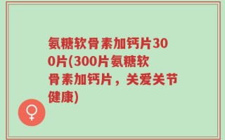 氨糖软骨素加钙片300片(300片氨糖软骨素加钙片，关爱关节健康)