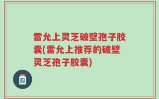 雷允上灵芝破壁孢子胶囊(雷允上推荐的破壁灵芝孢子胶囊)