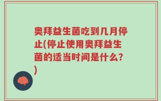 奥拜益生菌吃到几月停止(停止使用奥拜益生菌的适当时间是什么？)