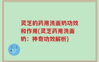 灵芝的药用洗面奶功效和作用(灵芝药用洗面奶：神奇功效解析)