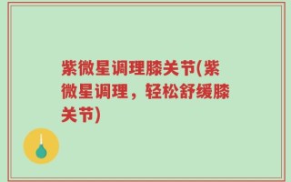 紫微星调理膝关节(紫微星调理，轻松舒缓膝关节)