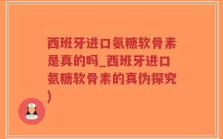 西班牙进口氨糖软骨素是真的吗_西班牙进口氨糖软骨素的真伪探究)