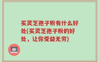 买灵芝孢子粉有什么好处(买灵芝孢子粉的好处，让你受益无穷)