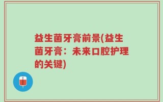 益生菌牙膏前景(益生菌牙膏：未来口腔护理的关键)
