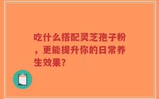 吃什么搭配灵芝孢子粉，更能提升你的日常养生效果？