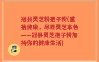 冠县灵芝粉孢子粉(重拾健康，尽显灵芝本色——冠县灵芝孢子粉加持你的健康生活)