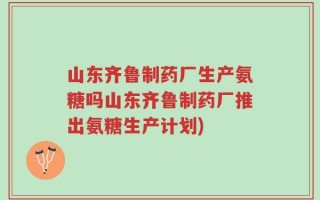 山东齐鲁制药厂生产氨糖吗山东齐鲁制药厂推出氨糖生产计划)