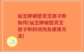 仙芝牌破壁灵芝孢子粉如何(仙芝牌破壁灵芝孢子粉的功效及使用方法)