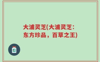 大浦灵芝(大浦灵芝：东方珍品，百草之王)