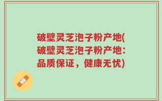 破壁灵芝泡子粉产地(破壁灵芝泡子粉产地：品质保证，健康无忧)