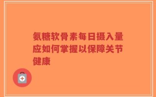 氨糖软骨素每日摄入量应如何掌握以保障关节健康