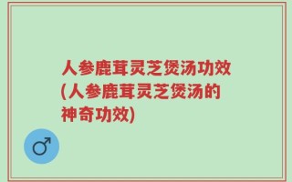 人参鹿茸灵芝煲汤功效(人参鹿茸灵芝煲汤的神奇功效)