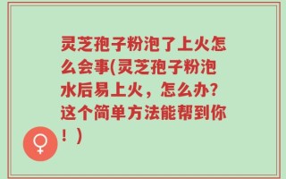 灵芝孢子粉泡了上火怎么会事(灵芝孢子粉泡水后易上火，怎么办？这个简单方法能帮到你！)