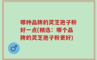 哪种品牌的灵芝孢子粉好一点(精选：哪个品牌的灵芝孢子粉更好)