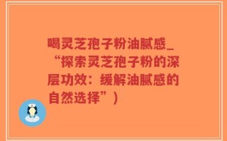 喝灵芝孢子粉油腻感_“探索灵芝孢子粉的深层功效：缓解油腻感的自然选择”)