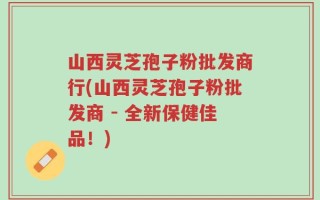 山西灵芝孢子粉批发商行(山西灵芝孢子粉批发商 - 全新保健佳品！)