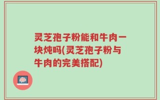 灵芝孢子粉能和牛肉一块炖吗(灵芝孢子粉与牛肉的完美搭配)