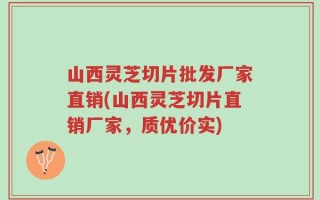 山西灵芝切片批发厂家直销(山西灵芝切片直销厂家，质优价实)