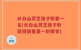 长白山灵芝孢子粉第一名(长白山灵芝孢子粉获得销售第一的荣誉)