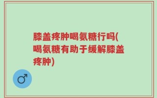 膝盖疼肿喝氨糖行吗(喝氨糖有助于缓解膝盖疼肿)