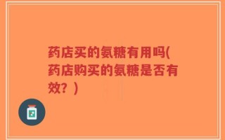 药店买的氨糖有用吗(药店购买的氨糖是否有效？)